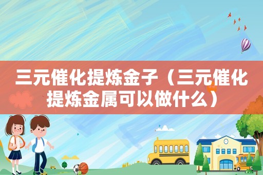 三元催化提煉金子（三元催化提煉金屬可以做什么）