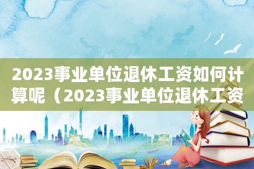 2023事業單位退休工資如何計算呢（2023事業單位退休工資如何計算呢）