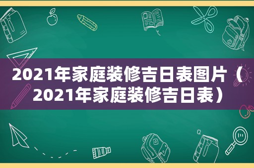 2021年家庭裝修吉日表圖片（2021年家庭裝修吉日表）
