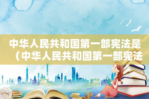 中華人民共和國第一部憲法是（中華人民共和國第一部憲法是,什么憲法）