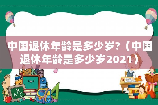 中國退休年齡是多少歲?（中國退休年齡是多少歲2021）