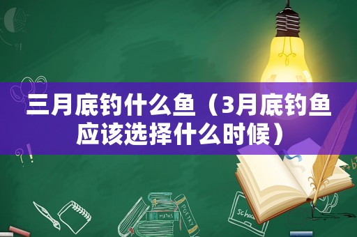 三月底釣什么魚（3月底釣魚應該選擇什么時候）