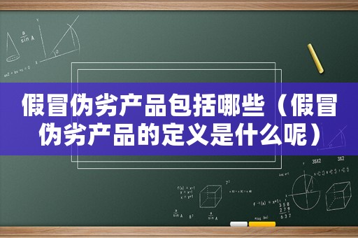 假冒偽劣產(chǎn)品包括哪些（假冒偽劣產(chǎn)品的定義是什么呢）