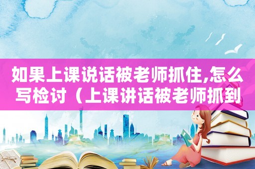 如果上課說(shuō)話被老師抓住,怎么寫(xiě)檢討（上課講話被老師抓到犯法嗎知乎）