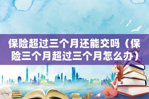 保險超過三個月還能交嗎（保險三個月超過三個月怎么辦）