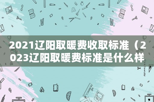 2021遼陽取暖費(fèi)收取標(biāo)準(zhǔn)（2023遼陽取暖費(fèi)標(biāo)準(zhǔn)是什么樣的）