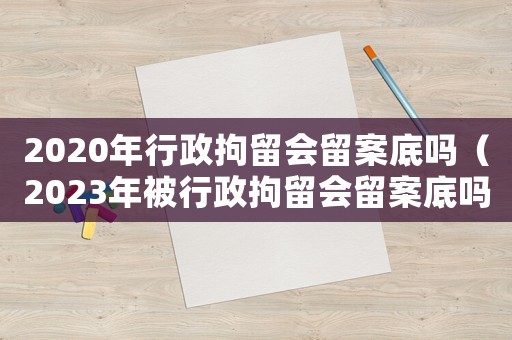 2020年行政拘留會留案底嗎（2023年被行政拘留會留案底嗎知乎）