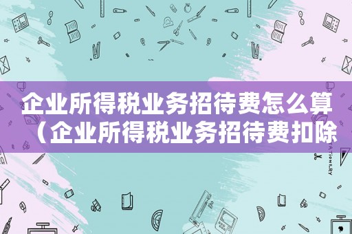 企業所得稅業務招待費怎么算（企業所得稅業務招待費扣除標準）