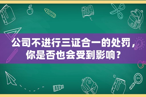 公司不進行三證合一的處罰，你是否也會受到影響？