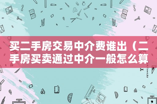 買二手房交易中介費誰出（二手房買賣通過中介一般怎么算費用）