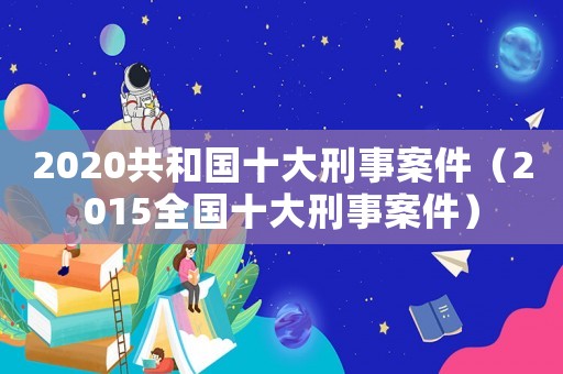 2020共和國十大刑事案件（2015全國十大刑事案件）