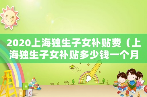 2020上海獨生子女補貼費（上海獨生子女補貼多少錢一個月）