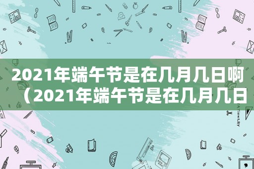 2021年端午節(jié)是在幾月幾日?。?021年端午節(jié)是在幾月幾日）