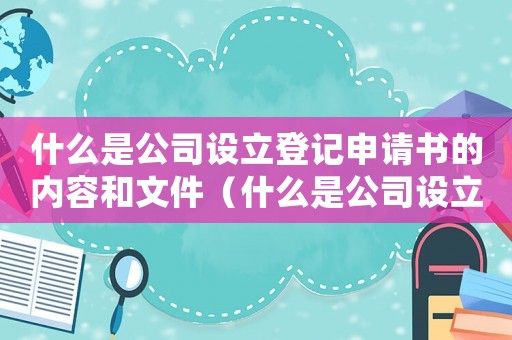 什么是公司設立登記申請書的內容和文件（什么是公司設立登記申請書的內容）