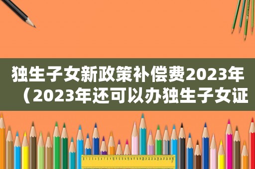獨(dú)生子女新政策補(bǔ)償費(fèi)2023年（2023年還可以辦獨(dú)生子女證嗎）