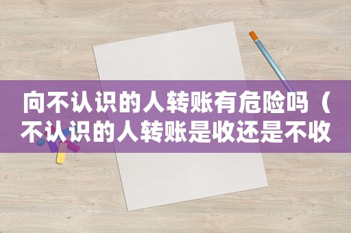 向不認識的人轉賬有危險嗎（不認識的人轉賬是收還是不收）