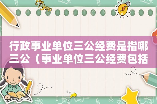 行政事業單位三公經費是指哪三公（事業單位三公經費包括哪些內容）