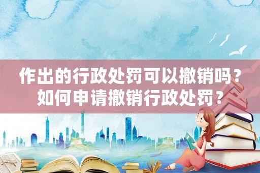 作出的行政處罰可以撤銷嗎？如何申請撤銷行政處罰？