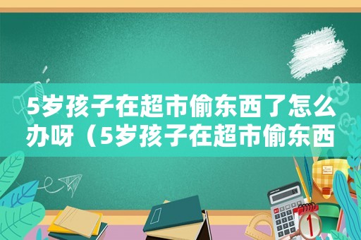 5歲孩子在超市偷東西了怎么辦呀（5歲孩子在超市偷東西了怎么辦）