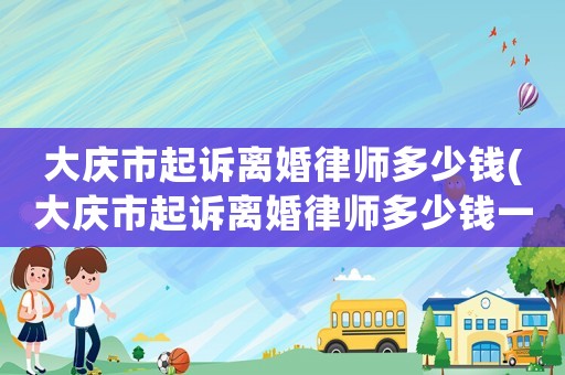 大慶市起訴離婚律師多少錢(大慶市起訴離婚律師多少錢一個月)