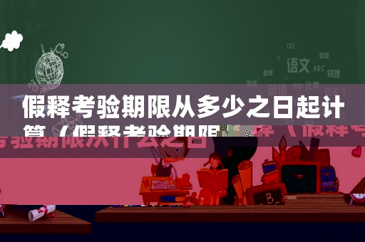 假釋考驗期限從多少之日起計算（假釋考驗期限從什么之日起算起計算）