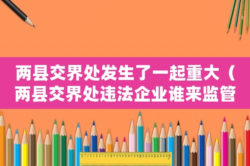 兩縣交界處發生了一起重大（兩縣交界處違法企業誰來監管）