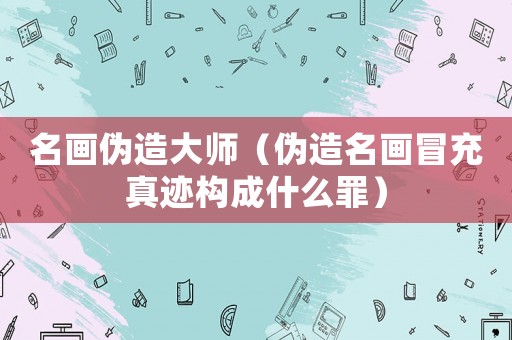 名畫偽造大師（偽造名畫冒充真跡構成什么罪）