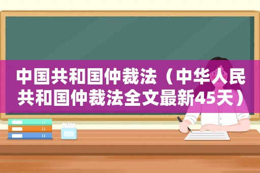 中國(guó)共和國(guó)仲裁法（中華人民共和國(guó)仲裁法全文最新45天）