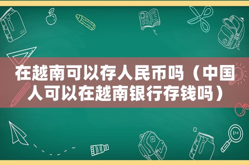 在越南可以存人民幣嗎（中國人可以在越南銀行存錢嗎）