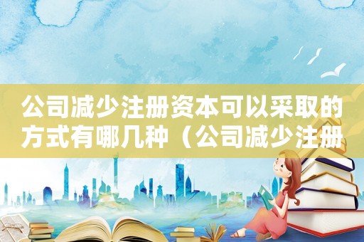 公司減少注冊資本可以采取的方式有哪幾種（公司減少注冊資本可以采取的方式有）