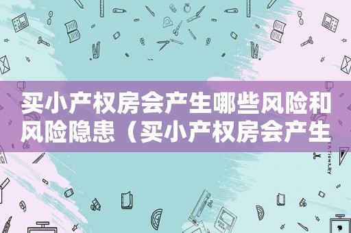 買小產(chǎn)權(quán)房會(huì)產(chǎn)生哪些風(fēng)險(xiǎn)和風(fēng)險(xiǎn)隱患（買小產(chǎn)權(quán)房會(huì)產(chǎn)生哪些風(fēng)險(xiǎn)和風(fēng)險(xiǎn)）