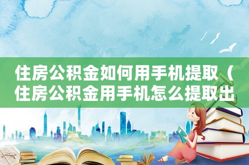 住房公積金如何用手機(jī)提取（住房公積金用手機(jī)怎么提取出來用）
