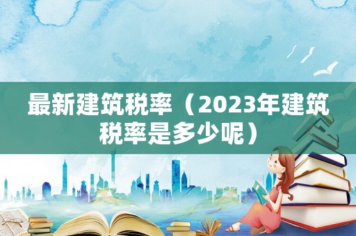 最新建筑稅率（2023年建筑稅率是多少呢）