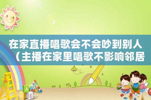 在家直播唱歌會(huì)不會(huì)吵到別人（主播在家里唱歌不影響鄰居嗎）