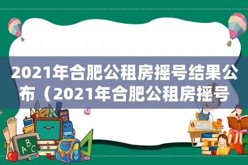 2021年合肥公租房搖號結果公布（2021年合肥公租房搖號結果）