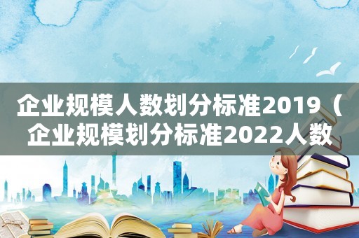 企業(yè)規(guī)模人數(shù)劃分標(biāo)準(zhǔn)2019（企業(yè)規(guī)模劃分標(biāo)準(zhǔn)2022人數(shù)）