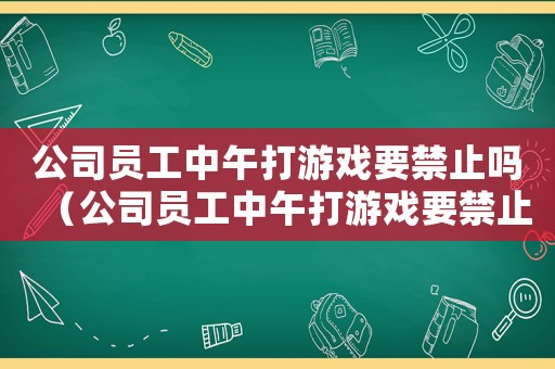 公司員工中午打游戲要禁止嗎（公司員工中午打游戲要禁止嗎）