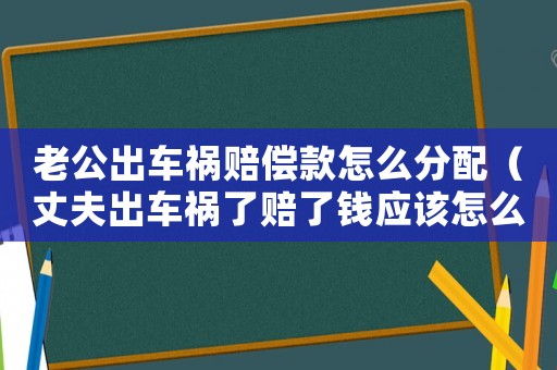 老公出車禍賠償款怎么分配（丈夫出車禍了賠了錢應該怎么分）