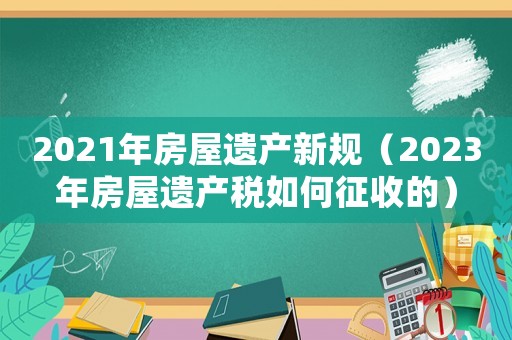2021年房屋遺產(chǎn)新規(guī)（2023年房屋遺產(chǎn)稅如何征收的）