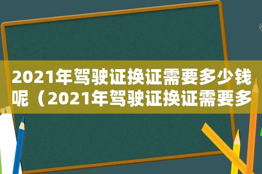 2021年駕駛證換證需要多少錢呢（2021年駕駛證換證需要多少錢）
