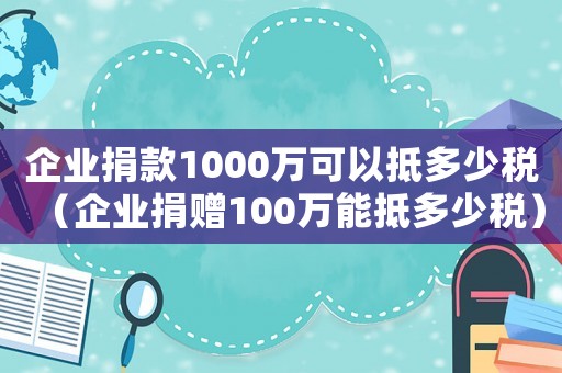企業(yè)捐款1000萬(wàn)可以抵多少稅（企業(yè)捐贈(zèng)100萬(wàn)能抵多少稅）