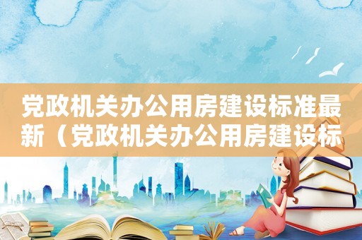 黨政機關辦公用房建設標準最新（黨政機關辦公用房建設標準的通知）