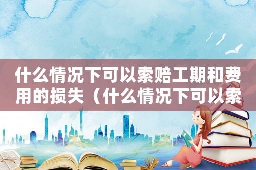 什么情況下可以索賠工期和費(fèi)用的損失（什么情況下可以索賠工期和費(fèi)用）