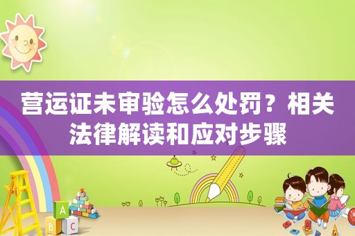 營運(yùn)證未審驗(yàn)怎么處罰？相關(guān)法律解讀和應(yīng)對步驟