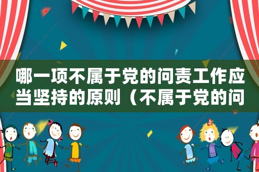 哪一項(xiàng)不屬于黨的問(wèn)責(zé)工作應(yīng)當(dāng)堅(jiān)持的原則（不屬于黨的問(wèn)責(zé)工作應(yīng)當(dāng)堅(jiān)持的原則）
