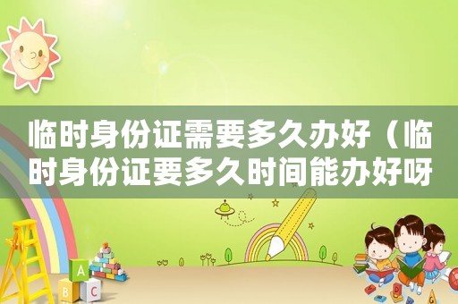 臨時身份證需要多久辦好（臨時身份證要多久時間能辦好呀）