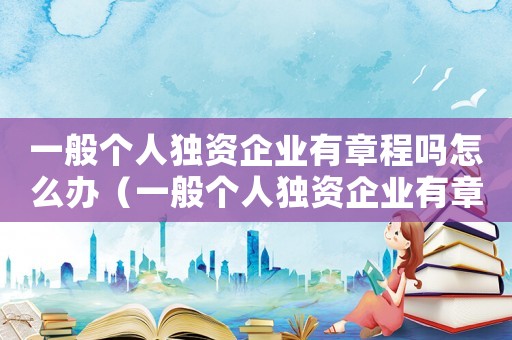 一般個人獨資企業有章程嗎怎么辦（一般個人獨資企業有章程嗎）