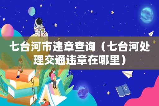 七臺河市違章查詢（七臺河處理交通違章在哪里）