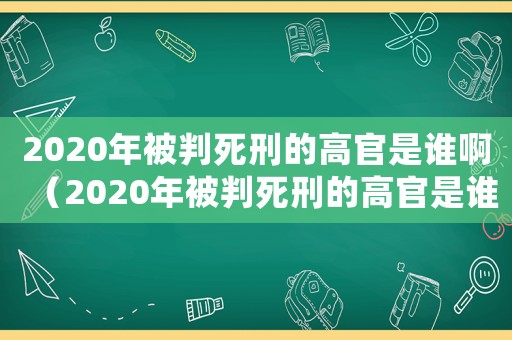 2020年被判死刑的高官是誰啊（2020年被判死刑的高官是誰）