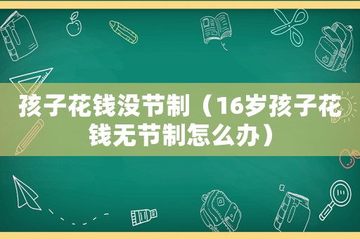 孩子花錢沒節制（16歲孩子花錢無節制怎么辦）
